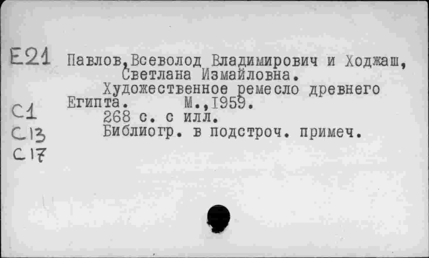 ﻿Е21 Павлов.Всеволод Владимирович и Ходжаш, Светлана Измайловна.
Художественное ремесло древнего
Египта. М.,1959.
268 с. с илл.
CJ3 Библиогр. в подстроч. примеч.
СI?